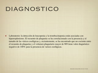 DIAGNOSTICO


Laboratorio: la detección de leucopenia y la trombocitopenia están asociadas con
hiperesplenismo. El recuento de plaquetas se ha correlacionado con la presencia y el
tamaño de las várices esofágicas y, recientemente, se ha encontrado que un cociente entre
el recuento de plaquetas y el volumen plaquetario mayor de 909 tiene valor diagnóstico
negativo de 100% para la presencia de varices esofágicas.




                                                                  Gastroenterol. latinoam 2009; Vol 20, No 4: 274-287
 
