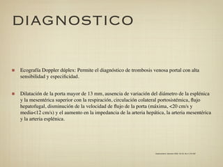 DIAGNOSTICO

Ecografía Doppler dúplex: Permite el diagnóstico de trombosis venosa portal con alta
sensibilidad y especiﬁcidad.


Dilatación de la porta mayor de 13 mm, ausencia de variación del diámetro de la esplénica
y la mesentérica superior con la respiración, circulación colateral portosistémica, ﬂujo
hepatofugal, disminución de la velocidad de ﬂujo de la porta (máxima, <20 cm/s y
media<12 cm/s) y el aumento en la impedancia de la arteria hepática, la arteria mesentérica
y la arteria esplénica.




                                                                Gastroenterol. latinoam 2009; Vol 20, No 4: 274-287
 
