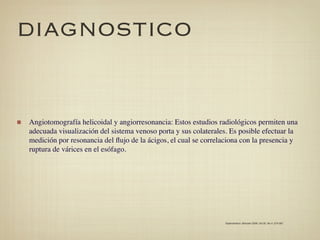 DIAGNOSTICO


Angiotomografía helicoidal y angiorresonancia: Estos estudios radiológicos permiten una
adecuada visualización del sistema venoso porta y sus colaterales. Es posible efectuar la
medición por resonancia del ﬂujo de la ácigos, el cual se correlaciona con la presencia y
ruptura de várices en el esófago.




                                                                 Gastroenterol. latinoam 2009; Vol 20, No 4: 274-287
 