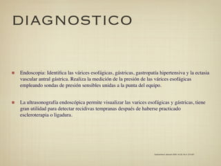 DIAGNOSTICO

Endoscopia: Identiﬁca las várices esofágicas, gástricas, gastropatía hipertensiva y la ectasia
vascular antral gástrica. Realiza la medición de la presión de las várices esofágicas
empleando sondas de presión sensibles unidas a la punta del equipo.


La ultrasonografía endoscópica permite visualizar las varices esofágicas y gástricas, tiene
gran utilidad para detectar recidivas tempranas después de haberse practicado
escleroterapia o ligadura.




                                                                  Gastroenterol. latinoam 2009; Vol 20, No 4: 274-287
 