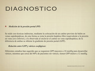 DIAGNOSTICO

    Medición de la presión portal (PP)


Se mide con técnicas indirectas, mediante la colocación de un catéter provisto de balón en
venas suprahepáticas; de esta forma se resta la presión hepática libre (equivalente a la presión
en vena cava inferior), a la observada al enclavar el catéter en vena suprahepática; de la
diferencia de ambas se obtiene la gradiente de presión portal (GPP).

   Relación entre GPP y várices esofágicas:

Diferentes estudios han sugerido que se requieren GPP mayores a 10 mmHg para desarrollar
várices, mientras que cerca del 40% de pacientes sin várices, tienen GPP menor a 12 mmHg.




                                                                       Gastroenterol. latinoam 2009; Vol 20, No 4: 274-287
 