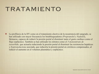 TRATAMIENTO


La profilaxis de la HV como en el tratamiento electivo de la recurrencia del sangrado, se
han utilizado con mayor frecuencia los betabloqueadores (Propranolol y Nadolol),
fármacos, capaces de reducir la presión portal al disminuir tanto el gasto cardíaco como el
flujo esplácnico. También se han utilizado los nitratos como el 5-mononitrato de
isosorbide, que actuaría reduciendo la presión portal al disminuir las resistencias hepáticas
y Espironolactona asociada, que reduciría la presión portal en cirróticos compensados, al
reducir el aumento en el volumen plasmático y esplácnico.




                                                                      Gastroenterol. latinoam 2009; Vol 20, No 4: 274-287
 