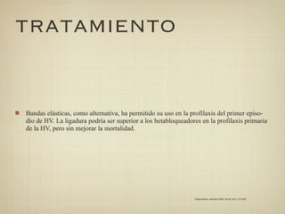 TRATAMIENTO


Bandas elásticas, como alternativa, ha permitido su uso en la profilaxis del primer episo-
dio de HV. La ligadura podría ser superior a los betabloqueadores en la profilaxis primaria
de la HV, pero sin mejorar la mortalidad.




                                                               Gastroenterol. latinoam 2009; Vol 20, No 4: 274-287
 