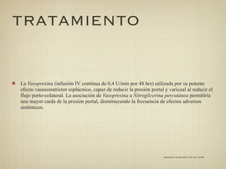 TRATAMIENTO


La Vasopresina (infusión IV contínua de 0,4 U/min por 48 hrs) utilizada por su potente
efecto vasoconstrictor esplácnico, capaz de reducir la presión portal y variceal al reducir el
flujo porto-colateral. La asociación de Vasopresina a Nitroglicerina percutánea permitiría
una mayor caída de la presión portal, disminuyendo la frecuencia de efectos adversos
sistémicos.




                                                                     Gastroenterol. latinoam 2009; Vol 20, No 4: 274-287
 