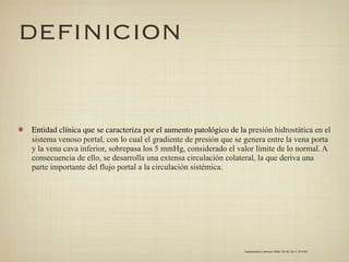 DEFINICION


Entidad clínica que se caracteriza por el aumento patológico de la presión hidrostática en el
sistema venoso portal, con lo cual el gradiente de presión que se genera entre la vena porta
y la vena cava inferior, sobrepasa los 5 mmHg, considerado el valor límite de lo normal. A
consecuencia de ello, se desarrolla una extensa circulación colateral, la que deriva una
parte importante del flujo portal a la circulación sistémica.




                                                                  Gastroenterol. latinoam 2009; Vol 20, No 4: 274-287
 
