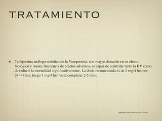 TRATAMIENTO


Terlipresina análogo sintético de la Vasopresina, con mayor duración en su efecto
biológico y menor frecuencia de efectos adversos, es capaz de controlar tanto la HV como
de reducir la mortalidad signiﬁcativamente. La dosis recomendada es de 2 mg/4 hrs por
24- 48 hrs; luego 1 mg/4 hrs hasta completar 2-5 días.




                                                                  Gastroenterol. latinoam 2009; Vol 20, No 4: 274-287
 