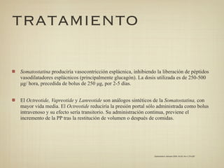 TRATAMIENTO

Somatostatina produciría vasocontricción esplácnica, inhibiendo la liberación de péptidos
vasodilatadores esplácnicos (principalmente glucagón). La dosis utilizada es de 250-500
µg/ hora, precedida de bolus de 250 µg, por 2-5 días.


El Octreotide, Vapreotide y Lanreotide son análogos sintéticos de la Somatostatina, con
mayor vida media. El Octreotide reduciría la presión portal sólo administrada como bolus
intravenoso y su efecto sería transitorio. Su administración continua, previene el
incremento de la PP tras la restitución de volumen o después de comidas.




                                                               Gastroenterol. latinoam 2009; Vol 20, No 4: 274-287
 