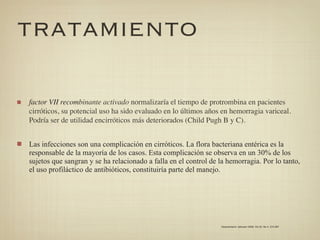 TRATAMIENTO

factor VII recombinante activado normalizaría el tiempo de protrombina en pacientes
cirróticos, su potencial uso ha sido evaluado en lo últimos años en hemorragia variceal.
Podría ser de utilidad encirróticos más deteriorados (Child Pugh B y C).


Las infecciones son una complicación en cirróticos. La flora bacteriana entérica es la
responsable de la mayoría de los casos. Esta complicación se observa en un 30% de los
sujetos que sangran y se ha relacionado a falla en el control de la hemorragia. Por lo tanto,
el uso profiláctico de antibióticos, constituiría parte del manejo.




                                                                 Gastroenterol. latinoam 2009; Vol 20, No 4: 274-287
 