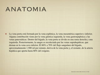 ANATOMIA

La vena porta está formada por la vena esplénica, la vena mesentérica superior e inferior.
Alguna contribución viene por la vena gástrica izquierda, la vena gastroepiploica y las
venas pancreáticas. Dentro del hígado, la vena porta se divide en una rama derecha y una
izquierda. Posteriormente, la sangre es recolectada por las venas suprahepáticas, que
drenan en la vena cava inferior. El 60% a 70% del ﬂujo sanguíneo del hígado,
aproximadamente 1.500 ml por minuto, deriva de la vena porta y, el restante, de la arteria
hepática que aporta hasta 60% del oxígeno.




                                                                  Gastroenterol. latinoam 2009; Vol 20, No 4: 274-287
 