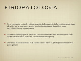 FISIOPATOLOGIA

En la circulación portal, la resistencia resulta de la sumatoria de las resistencias parciales
ejercidas por la vena porta, vénulas portales intrahepáticas, sinusoides, venas
centrolobulillares y suprahepáticas.


Incremento del flujo portal. (marcada vasodilatación esplácnica, a consecuencia de la
liberación excesiva de sustancias vasodilatadoras endógenas).


Incremnto de las resistencias en el sistema venoso hepático. (prehepático-intrahepático-
posthepático).




                                                                      Gastroenterol. latinoam 2009; Vol 20, No 4: 274-287
 