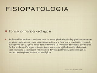 FISIOPATOLOGIA

Formacion varices esofagicas:

Se desarrolla a partir de conexiones entre las venas gástrica izquierda y gástricas cortas con
las venas esofágicas, azygos e intercostales; esto ocurre dado que la circulación venosa del
esófago confluye y sigue a través de la submucosa. La formación de várices a este nivel se
facilita por la presión negativa intratoráxica, ausencia de tejido de sostén, el efecto de
succión durante la inspiración y la presencia de venas perforantes, que comunican la
submucosa con plexos venosos periesofágicos.




                                                               Gastroenterol. latinoam 2009; Vol 20, No 4: 274-287
 