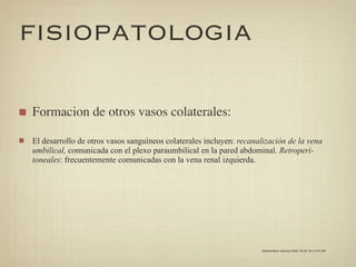 FISIOPATOLOGIA

Formacion de otros vasos colaterales:

El desarrollo de otros vasos sanguíneos colaterales incluyen: recanalización de la vena
umbilical, comunicada con el plexo paraumbilical en la pared abdominal. Retroperi-
toneales: frecuentemente comunicadas con la vena renal izquierda.




                                                                    Gastroenterol. latinoam 2009; Vol 20, No 4: 274-287
 