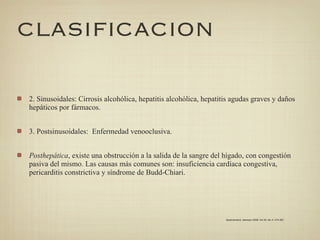 CLASIFICACION

2. Sinusoidales: Cirrosis alcohólica, hepatitis alcohólica, hepatitis agudas graves y daños
hepáticos por fármacos.


3. Postsinusoidales: Enfermedad venooclusiva.


Posthepática, existe una obstrucción a la salida de la sangre del hígado, con congestión
pasiva del mismo. Las causas más comunes son: insuficiencia cardíaca congestiva,
pericarditis constrictiva y síndrome de Budd-Chiari.




                                                                   Gastroenterol. latinoam 2009; Vol 20, No 4: 274-287
 