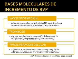 VASOCONSTRICCION
• Arteriolas precapilares, niveles bajos NO o prostaciclina y
  aumento de endotelina, tromboxano A2 y serotonina.

TROMBOSIS
• Agregación plaquetaria y activación de la cascada de
  coagulación. (NO prostacilcina y aumento TxA2)

PPROLIFERACION CELULAR
• Siguiendo el patrón de vasoconstricción y coagulación.
  Alteraciones vasculares irreversibles (HTP idiopática).
                        ASA Refresher. Courses in anesthesia 2010. cap 158
 