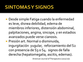    Desde simple Fatiga cuando la enfermedad
    es leve, disnea debilidad, edema de
    miembros inferiores, distensión abdominal,
    palpitaciones, angina, sincope, y en estadios
    avanzados puede verse cianosis.
   Presión art. Normal o disminuida,
    ingurgitación yugular, reforzamiento del S2
    con presencia de S3 o S4. signos de falla
    derecha (hepatomegalia, ascitis, edemas).
                    American Journal of Therapeutics (2011) 0(0
 