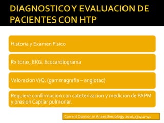 Historia y Examen Fisico


Rx torax, EKG. Ecocardiograma


Valoracion V/Q. (gammagrafia – angiotac)

Requiere confirmacion con cateterizacion y medicion de PAPM
y presion Capilar pulmonar.

                       Current Opinion in Anaesthesiology 2010,23:411–41
 