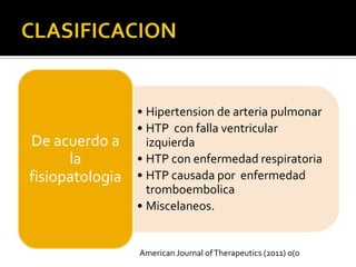 • Hipertension de arteria pulmonar
                 • HTP con falla ventricular
De acuerdo a       izquierda
      la         • HTP con enfermedad respiratoria
fisiopatologia   • HTP causada por enfermedad
                   tromboembolica
                 • Miscelaneos.


                 American Journal of Therapeutics (2011) 0(0
 