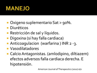    Oxigeno suplementario Sat > 90%.
   Diuréticos
   Restricción de sal y líquidos.
   Digoxina (si hay falla cardiaca)
   Anticoagulacion (warfarina ) INR 2 -3.
   Vasodilatadores
   Calcio Antagonistas. (amlodipino, diltiazem)
    efectos adversos falla cardiaca derecha. E
    hipotensión.
                   American Journal of Therapeutics (2011) 0(0
 