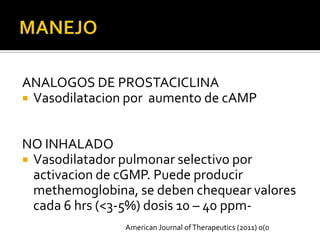 ANALOGOS DE PROSTACICLINA
 Vasodilatacion por aumento de cAMP



NO INHALADO
 Vasodilatador pulmonar selectivo por
  activacion de cGMP. Puede producir
  methemoglobina, se deben chequear valores
  cada 6 hrs (<3-5%) dosis 10 – 40 ppm-
                American Journal of Therapeutics (2011) 0(0
 