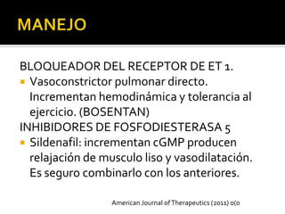 BLOQUEADOR DEL RECEPTOR DE ET 1.
 Vasoconstrictor pulmonar directo.
  Incrementan hemodinámica y tolerancia al
  ejercicio. (BOSENTAN)
INHIBIDORES DE FOSFODIESTERASA 5
 Sildenafil: incrementan cGMP producen
  relajación de musculo liso y vasodilatación.
  Es seguro combinarlo con los anteriores.

                  American Journal of Therapeutics (2011) 0(0
 