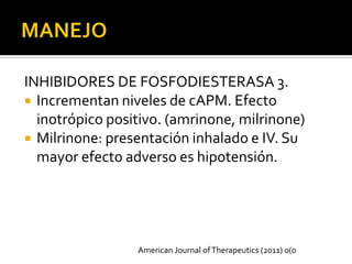 INHIBIDORES DE FOSFODIESTERASA 3.
 Incrementan niveles de cAPM. Efecto
  inotrópico positivo. (amrinone, milrinone)
 Milrinone: presentación inhalado e IV. Su
  mayor efecto adverso es hipotensión.




                 American Journal of Therapeutics (2011) 0(0
 