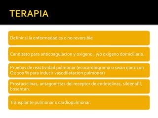 Definir si la enfermedad es o no reversible


Canditato para anticoagulacion y oxigeno , y/o oxigeno domiciliario.

Pruebas de reactividad pulmonar (ecocardiograma o swan ganz con
O2 100 % para inducir vasodilatacion pulmonar)

Prostaciclinas, antagonistas del receptor de endotelinas, sildenafil,
bosentan.

Transplante pulmonar o cardiopulmonar.
 
