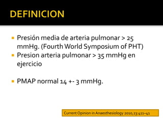    Presión media de arteria pulmonar > 25
    mmHg. (Fourth World Symposium of PHT)
   Presion arteria pulmonar > 35 mmHg en
    ejercicio

   PMAP normal 14 +- 3 mmHg.



                  Current Opinion in Anaesthesiology 2010,23:411–41
 