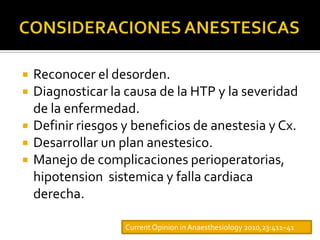    Reconocer el desorden.
   Diagnosticar la causa de la HTP y la severidad
    de la enfermedad.
   Definir riesgos y beneficios de anestesia y Cx.
   Desarrollar un plan anestesico.
   Manejo de complicaciones perioperatorias,
    hipotension sistemica y falla cardiaca
    derecha.

                    Current Opinion in Anaesthesiology 2010,23:411–41
 