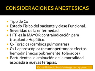    Tipo de Cx
   Estado Físico del paciente y clase Funcional.
   Severidad de la enfermedad.
   HTP es la MAYOR contraindicación para
    trasplante Hepático.
   Cx Torácica (cambios pulmonares)
   Cx Laparoscópica (neumoperitoneo: efectos
    hemodinámicos pobremente tolerados)
   Parturientas: disminución de la mortalidad
    asociada a nuevas terapias.
                    Current Opinion in Anaesthesiology 2010,23:411–41
 