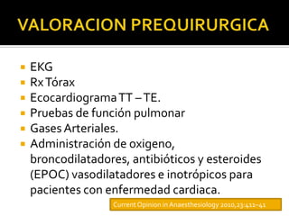    EKG
   Rx Tórax
   Ecocardiograma TT – TE.
   Pruebas de función pulmonar
   Gases Arteriales.
   Administración de oxigeno,
    broncodilatadores, antibióticos y esteroides
    (EPOC) vasodilatadores e inotrópicos para
    pacientes con enfermedad cardiaca.
                   Current Opinion in Anaesthesiology 2010,23:411–41
 