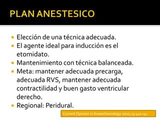    Elección de una técnica adecuada.
   El agente ideal para inducción es el
    etomidato.
   Mantenimiento con técnica balanceada.
   Meta: mantener adecuada precarga,
    adecuada RVS, mantener adecuada
    contractilidad y buen gasto ventricular
    derecho.
   Regional: Peridural.
                   Current Opinion in Anaesthesiology 2010,23:411–41
 