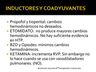    Propofol y tiopental: cambios
    hemodinámicos no deseados.
   ETOMIDATO: no produce mayores cambios
    hemodinámicos. No hay suficiente evidencia
    en HTP.
   BZD y Opiodes: mínimos cambios
    hemodinámicos.
   KETAMINA: incrementa RVP. Sin embargo no
    lo hace cuando se usa con vasodilatadores
    pulmonares. (NO).
                  American Journal of Therapeutics (2011) 0(0
 