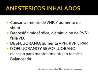    Causan aumento de VHP. Y aumento de
    shunt.
   Depresión miocárdica, disminución de RVS :
    falla VD.
   DESFLUORANO: aumenta VPH, RVP y PAP.
   ISOFLUORANO Y SEVOFLUORANO:
    eleccion para mantenimiento en tecnica
    Balanceada.

                   American Journal of Therapeutics (2011) 0(0
 