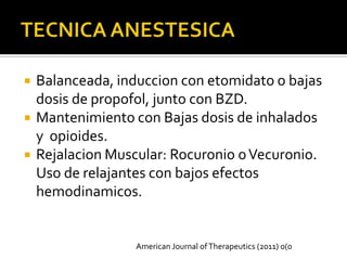    Balanceada, induccion con etomidato o bajas
    dosis de propofol, junto con BZD.
   Mantenimiento con Bajas dosis de inhalados
    y opioides.
   Rejalacion Muscular: Rocuronio o Vecuronio.
    Uso de relajantes con bajos efectos
    hemodinamicos.


                   American Journal of Therapeutics (2011) 0(0
 