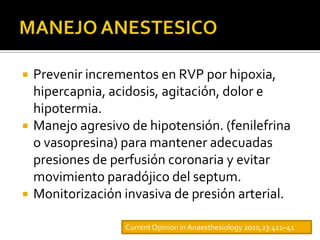    Prevenir incrementos en RVP por hipoxia,
    hipercapnia, acidosis, agitación, dolor e
    hipotermia.
   Manejo agresivo de hipotensión. (fenilefrina
    o vasopresina) para mantener adecuadas
    presiones de perfusión coronaria y evitar
    movimiento paradójico del septum.
   Monitorización invasiva de presión arterial.

                   Current Opinion in Anaesthesiology 2010,23:411–41
 