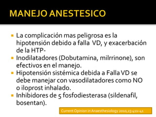    La complicación mas peligrosa es la
    hipotensión debido a falla VD, y exacerbación
    de la HTP-
   Inodilatadores (Dobutamina, milrrinone), son
    efectivos en el manejo.
   Hipotensión sistémica debida a Falla VD se
    debe manejar con vasodilatadores como NO
    o iloprost inhalado.
   Inhibidores de 5 fosfodiesterasa (sildenafil,
    bosentan).
                   Current Opinion in Anaesthesiology 2010,23:411–41
 