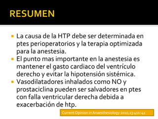    La causa de la HTP debe ser determinada en
    ptes perioperatorios y la terapia optimizada
    para la anestesia.
   El punto mas importante en la anestesia es
    mantener el gasto cardiaco del ventrículo
    derecho y evitar la hipotensión sistémica.
   Vasodilatadores inhalados como NO y
    prostaciclina pueden ser salvadores en ptes
    con falla ventricular derecha debida a
    exacerbación de htp.
                   Current Opinion in Anaesthesiology 2010,23:411–41
 