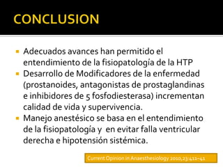    Adecuados avances han permitido el
    entendimiento de la fisiopatología de la HTP
   Desarrollo de Modificadores de la enfermedad
    (prostanoides, antagonistas de prostaglandinas
    e inhibidores de 5 fosfodiesterasa) incrementan
    calidad de vida y supervivencia.
   Manejo anestésico se basa en el entendimiento
    de la fisiopatología y en evitar falla ventricular
    derecha e hipotensión sistémica.
                     Current Opinion in Anaesthesiology 2010,23:411–41
 