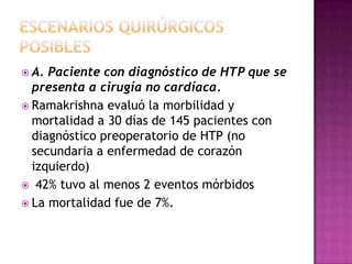  A. Paciente con diagnóstico de HTP que se
presenta a cirugía no cardíaca.
 Ramakrishna evaluó la morbilidad y
mortalidad a 30 días de 145 pacientes con
diagnóstico preoperatorio de HTP (no
secundaria a enfermedad de corazón
izquierdo)
 42% tuvo al menos 2 eventos mórbidos
 La mortalidad fue de 7%.
 