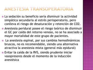  La sedación su beneficio sería disminuir la actividad
simpática secundaria al estrés perioperatorio, pero
conlleva el riesgo de desaturación y retención de CO2.
 Anestesia peridural posee el riesgo teórico de disminuir
el GC por caída del retorno venoso, no se ha asociado a
mayor mortalidad de este grupo de pacientes.
 La anestesia espinal, por sus cambios hemodinámicos
bruscos, no es recomendable, siendo una alternativa
atractiva la anestesia mixta (general más epidural)
 Evitar la caída de la RVS, siendo prudente iniciar
vasopresores desde el momento de la inducción
anestésica
 