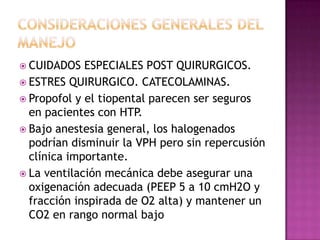  CUIDADOS ESPECIALES POST QUIRURGICOS.
 ESTRES QUIRURGICO. CATECOLAMINAS.
 Propofol y el tiopental parecen ser seguros
en pacientes con HTP.
 Bajo anestesia general, los halogenados
podrían disminuir la VPH pero sin repercusión
clínica importante.
 La ventilación mecánica debe asegurar una
oxigenación adecuada (PEEP 5 a 10 cmH2O y
fracción inspirada de O2 alta) y mantener un
CO2 en rango normal bajo
 