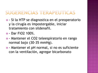  - Si la HTP se diagnostica en el preoperatorio
y la cirugía es impostergable, iniciar
tratamiento con sildenafil.
 - Dar FiO2 100%.
 - Mantener el CO2 teleespiratorio en rango
normal bajo (30-35 mmHg).
 - Mantener el pH normal, si no es suficiente
con la ventilación, agregar bicarbonato
 