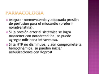  Asegurar normovolemia y adecuada presión
de perfusión para el miocardio (preferir
noradrenalina).
 Si la presión arterial sistémica se logra
mantener con noradrenalina, se puede
agregar milrinona intravenosa.
 Si la HTP no disminuye, y aún compromete la
hemodinámica, se pueden iniciar
nebulizaciones con iloprost.
 
