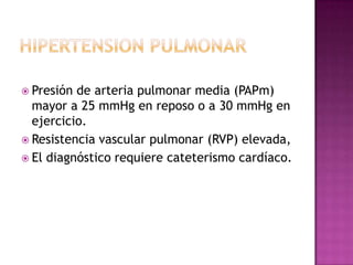  Presión de arteria pulmonar media (PAPm)
mayor a 25 mmHg en reposo o a 30 mmHg en
ejercicio.
 Resistencia vascular pulmonar (RVP) elevada,
 El diagnóstico requiere cateterismo cardíaco.
 