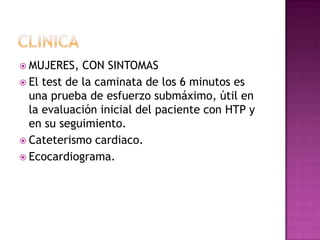  MUJERES, CON SINTOMAS
 El test de la caminata de los 6 minutos es
una prueba de esfuerzo submáximo, útil en
la evaluación inicial del paciente con HTP y
en su seguimiento.
 Cateterismo cardiaco.
 Ecocardiograma.
 