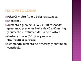  PULMON= alto flujo y baja resistencia.
 Endotelio.
 Aumento agudo de la PAP, el VD responde
generando presiones hasta de 40 a 60 mmHg
y aumenta el volumen de fin de diástole
 Gasto cardíaco (GC) y se produce
insuficiencia cardíaca.
 Generando aumento de precarga y dilatacion
ventricular.
 
