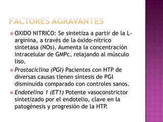  OXIDO NITRICO: Se sintetiza a partir de la L-
arginina, a través de la óxido-nítrico
sintetasa (NOs). Aumenta la concentración
intracelular de GMPc, relajando al músculo
liso.
 Prostaciclina (PGI) Pacientes con HTP de
diversas causas tienen síntesis de PGI
disminuida comparado con controles sanos.
 Endotelina 1 (ET1) Potente vasoconstrictor
sintetizado por el endotelio, clave en la
patogénesis y progresión de la HTP.
 