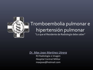 Dr. Max Joao Martínez Utrera
R3 Radiología e Imagen
Hospital Central Militar
maxjoao@hotmail.com
Tromboembolia pulmonar e
hipertensión pulmonar
“Lo que el Residente de Radiología debe saber”
 