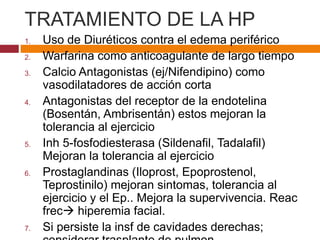 TRATAMIENTO DE LA HP 
1. Uso de Diuréticos contra el edema periférico 
2. Warfarina como anticoagulante de largo tiempo 
3. Calcio Antagonistas (ej/Nifendipino) como 
vasodilatadores de acción corta 
4. Antagonistas del receptor de la endotelina 
(Bosentán, Ambrisentán) estos mejoran la 
tolerancia al ejercicio 
5. Inh 5-fosfodiesterasa (Sildenafil, Tadalafil) 
Mejoran la tolerancia al ejercicio 
6. Prostaglandinas (Iloprost, Epoprostenol, 
Teprostinilo) mejoran sintomas, tolerancia al 
ejercicio y el Ep.. Mejora la supervivencia. Reac 
frec hiperemia facial. 
7. Si persiste la insf de cavidades derechas; 
considerar trasplante de pulmon. 
 