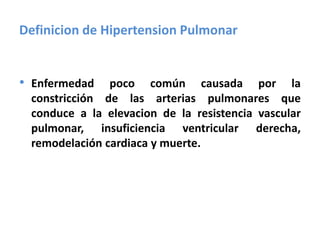 Definicion de Hipertension Pulmonar
• Enfermedad poco común causada por la
constricción de las arterias pulmonares que
conduce a la elevacion de la resistencia vascular
pulmonar, insuficiencia ventricular derecha,
remodelación cardiaca y muerte.
 